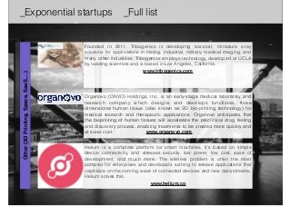 _Exponential startups _Full list 
Founded in 2011, Tribogenics is developing low-cost, miniature x-ray 
solutions for applications in mining, industrial, military, medical imaging, and 
many other industries. Tribogenics employs technology developed at UCLA 
by leading scientists and is based in Los Angeles, California. 
www.tribogenics.com 
Organovo (ONVO) Holdings, Inc. is an early-stage medical laboratory and 
research company which designs and develops functional, three 
dimensional human tissue (also known as 3D bio-printing technology) for 
medical research and therapeutic applications. Organovo anticipates that 
the bioprinting of human tissues will accelerate the preclinical drug testing 
and discovery process, enabling treatments to be created more quickly and 
at lower cost. www.organovo.com 
Other (3D Printing, Space, SaaS,…) 
Helium is a complete platform for smart machines. It's based on simple 
device connectivity, and stresses security, low power, low cost, ease of 
development, and much more. The wireless problem is often the most 
complex for enterprises and developers rushing to release applications that 
capitalize on the coming wave of connected devices and new data streams. 
Helium solves this. 
www.helium.co 
 