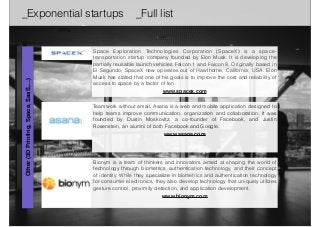 _Exponential startups _Full list 
Space Exploration Technologies Corporation (SpaceX) is a space-transportation 
startup company founded by Elon Musk. It is developing the 
partially reusable launch vehicles Falcon 1 and Falcon 9. Originally based in 
El Segundo, SpaceX now operates out of Hawthorne, California, USA. Elon 
Musk has stated that one of his goals is to improve the cost and reliability of 
access to space by a factor of ten. 
www.spacex.com 
Teamwork without email. Asana is a web and mobile application designed to 
help teams improve communication, organization and collaboration. It was 
founded by Dustin Moskovitz, a co-founder of Facebook, and Justin 
Rosenstein, an alumni of both Facebook and Google. 
www.asana.com 
Other (3D Printing, Space, SaaS,…) 
Bionym is a team of thinkers and innovators aimed at shaping the world of 
technology through biometrics, authentication technology, and their concept 
of identity. While they specialize in biometrics and authentication technology 
for consumer electronics, they also develop technology that uniquely utilizes 
gesture control, proximity detection, and application development. 
www.bionym.com 
 