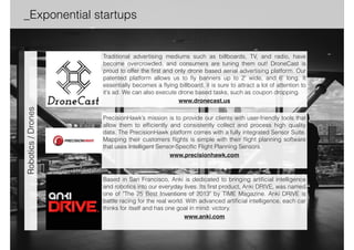 _Exponential startups _Full list 
NextVR is a pioneer in capturing and delivering immersive, high-definition, 
live and recorded virtual reality experiences. It's not just being there, it's 
better than being there. With its patented technology, NextVR provides the 
most immersive, high-definition virtual reality experience that is so life-like 
that you feel you are part of the action. 
www.nextvr.com 
Airware is building the aerial information platform for the rapid development 
and safe operation of commercial drones, providing hardware, software and 
cloud services. Airware enables customers to tailor drones to any 
commercial application by seamlessly connecting aircraft, sensors, 
payloads, and application-specific software. 
www.airware.com 
3D Robotics develops innovative, flexible and reliable personal drones and 
UAV technology for everyday exploration and business applications. 3DR’s 
UAV platforms capture breathtaking aerial imagery for consumer enjoyment 
and data analysis, enabling mapping, surveying, 3D modeling and more. 
www.3drobotics.com 
Robotics / Drones Augmented… 
 
