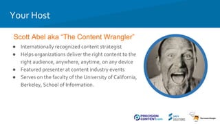 Scott Abel aka “The Content Wrangler”
Your Host
● Internationally recognized content strategist
● Helps organizations deliver the right content to the
right audience, anywhere, anytime, on any device
● Featured presenter at content industry events
● Serves on the faculty of the University of California,
Berkeley, School of Information.
 