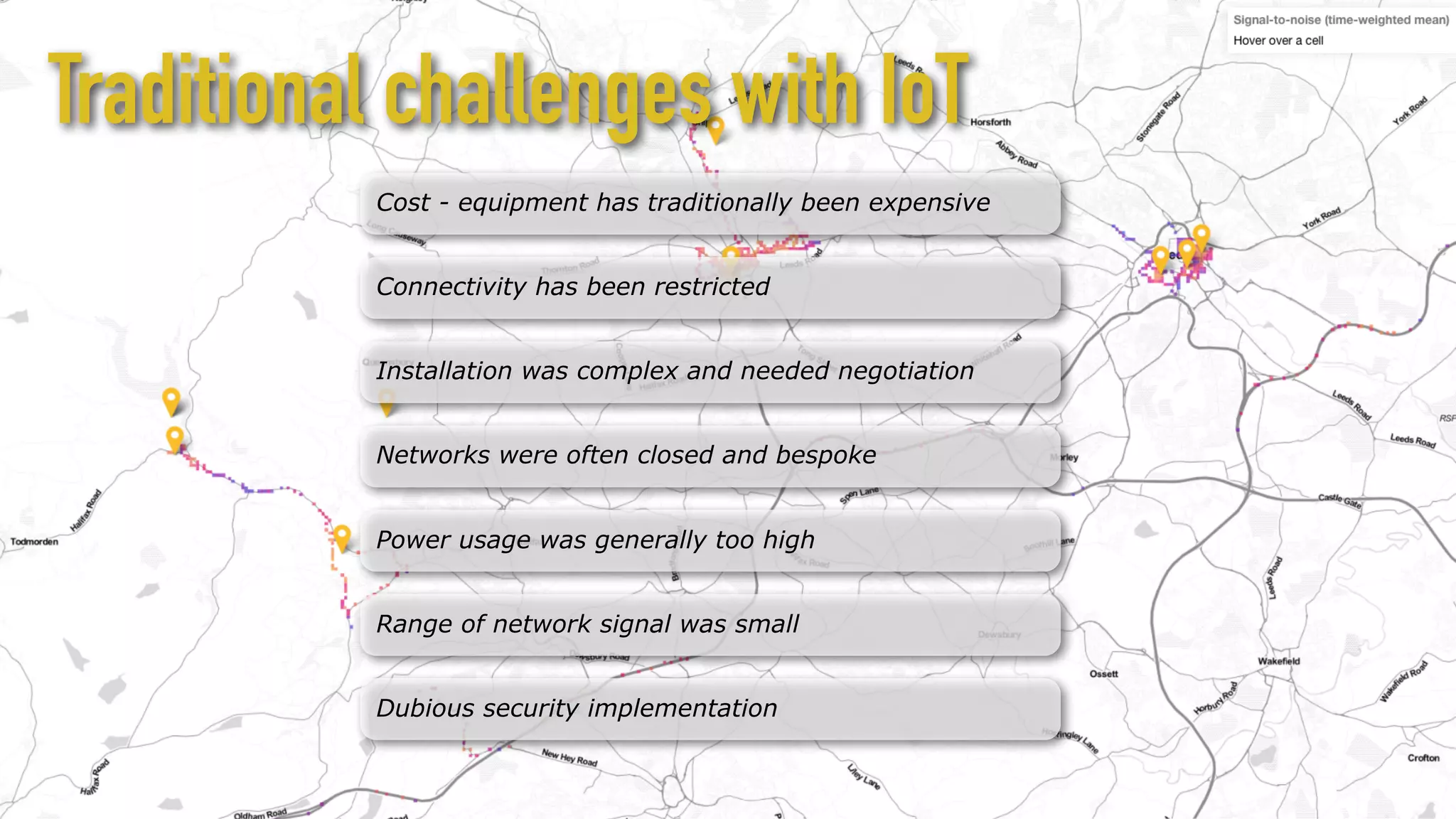 Cost - equipment has traditionally been expensive
Connectivity has been restricted
Installation was complex and needed negotiation
Networks were often closed and bespoke
Power usage was generally too high
Range of network signal was small
Traditional challenges with IoT
Dubious security implementation
 