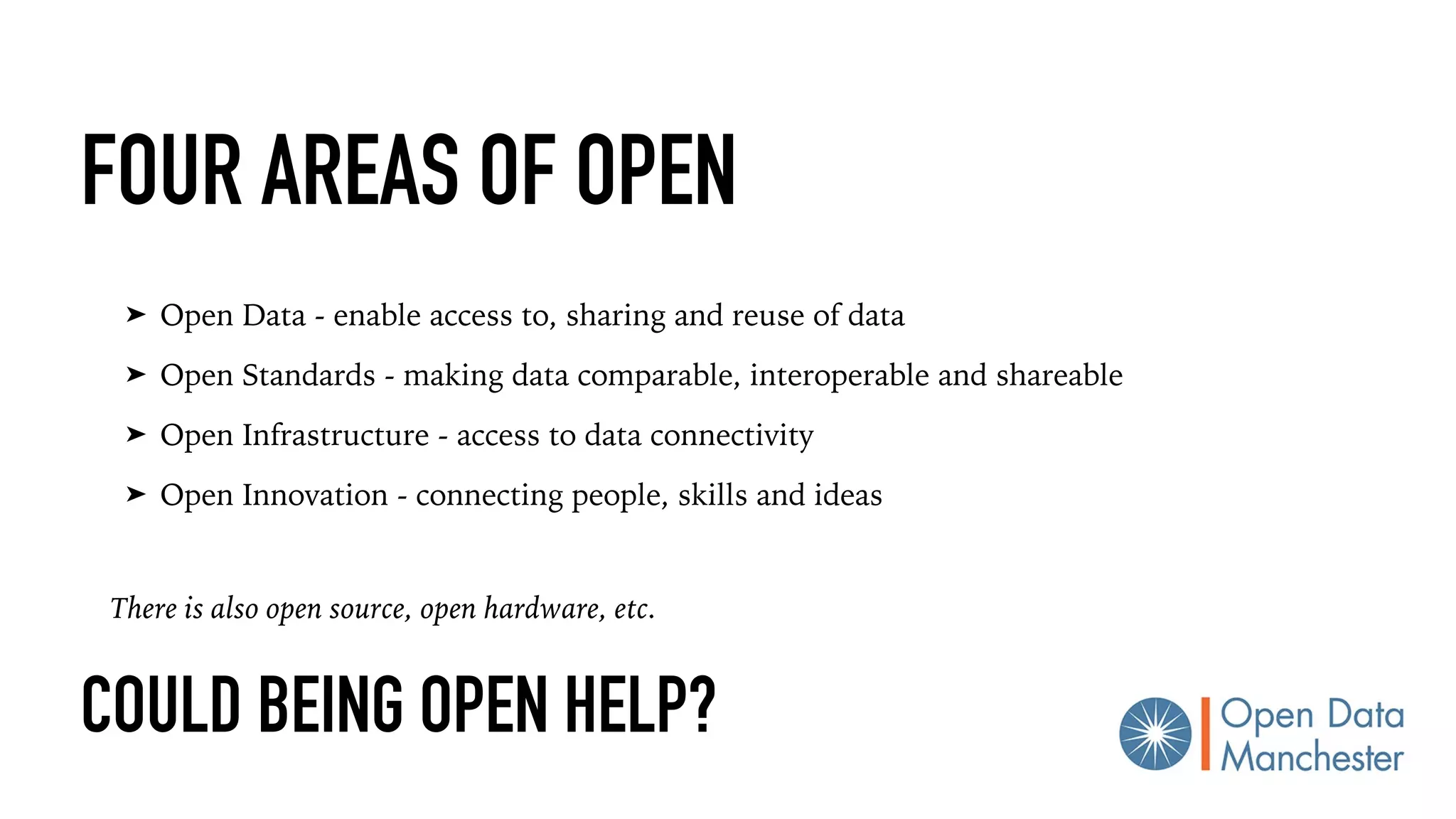 COULD BEING OPEN HELP?
➤ Open Data - enable access to, sharing and reuse of data
➤ Open Standards - making data comparable, interoperable and shareable
➤ Open Infrastructure - access to data connectivity
➤ Open Innovation - connecting people, skills and ideas
FOUR AREAS OF OPEN
There is also open source, open hardware, etc.
 