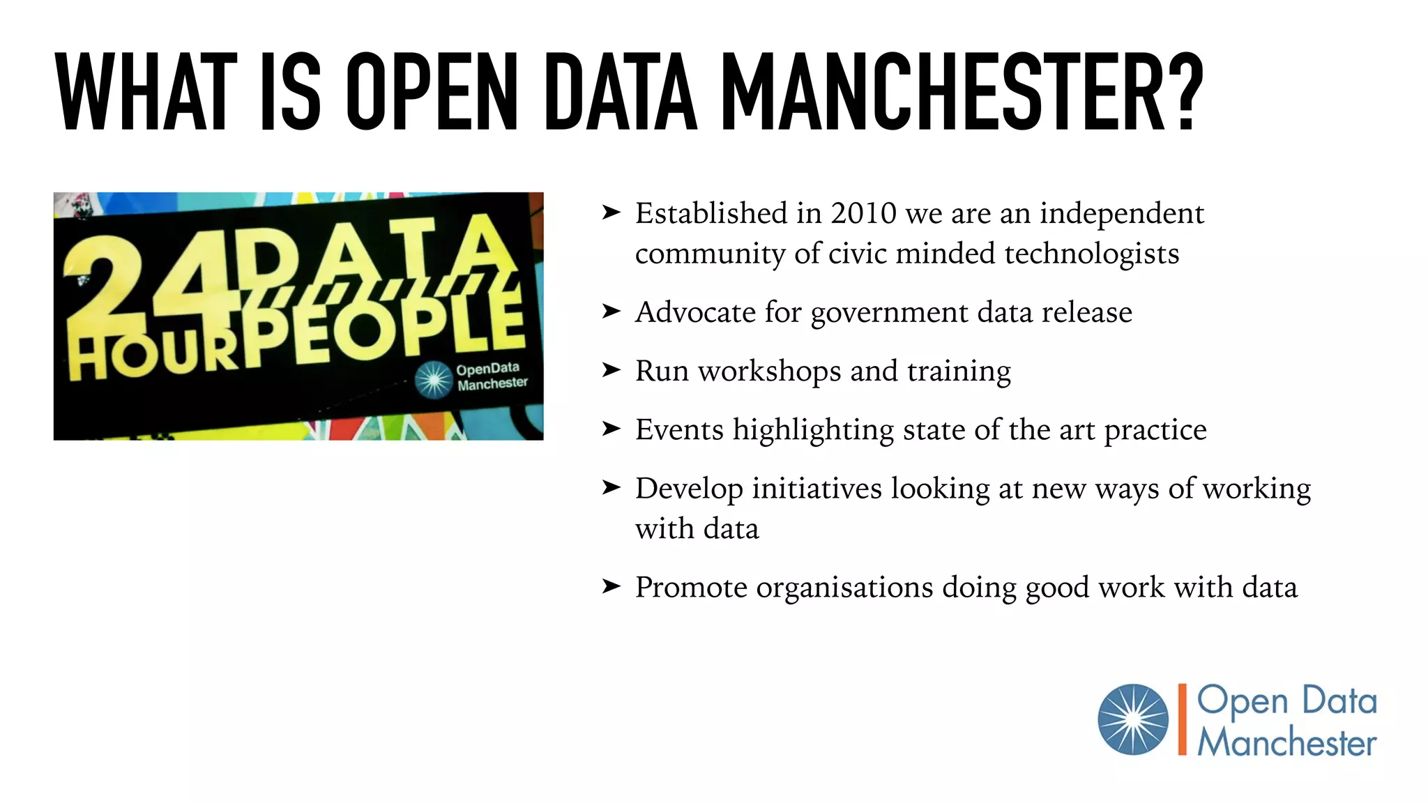 WHAT IS OPEN DATA MANCHESTER?
➤ Established in 2010 we are an independent
community of civic minded technologists
➤ Advocate for government data release
➤ Run workshops and training
➤ Events highlighting state of the art practice
➤ Develop initiatives looking at new ways of working
with data
➤ Promote organisations doing good work with data
 