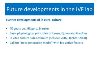 Future developments in the IVF lab
Further developments of in vitro culture
• 40 years on…Biggers, Brinster
• Basic physiological principles of Leese, Quinn and Gardner
• In vitro culture sub-optimum (Schieve 2002, Richter 2008)
• Call for “new generation media” with bio active factors
 