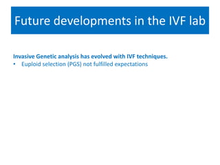 Future developments in the IVF lab
Selecting for success
Invasive Genetic analysis has evolved with IVF techniques.
• Euploid selection (PGS) not fulfilled expectations
• Global view- array CGH, SNP, New generation sequencing
• RCT underway….promising (Yang 2011)
• Search for non invasive molecular techniques
• DNA array –cumulus cells (Assou 2008), Follicular fluid (Hamel 2010),
Proteomic approach to sex selection (Picton 2010)
• Closest to implimentation –Systematic study of the unique chemical
fingerprint that in vitro embryo leave behind
• Compulsory embryo biopsy & PGS????
 