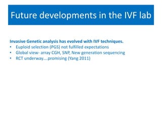 Future developments in the IVF lab
Selecting for success
Invasive Genetic analysis has evolved with IVF techniques.
• Euploid selection (PGS) not fulfilled expectations
• Global view- array CGH, SNP, New generation sequencing
• RCT underway….promising (Yang 2011)
• Search for non invasive molecular techniques
• DNA array –cumulus cells (Assou 2008), Follicular fluid (Hamel 2010),
Proteomic approach to sex selection (Picton 2010)
• Closest to implimentation –Systematic study of the unique chemical
fingerprint that in vitro embryo leave behind
• Compulsory embryo biopsy & PGS????
 
