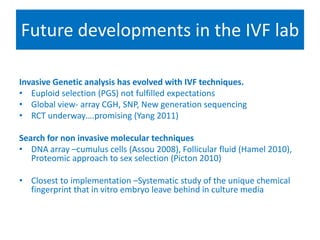 Future developments in the IVF lab
Selecting for success
Invasive Genetic analysis has evolved with IVF techniques.
• Euploid selection (PGS) not fulfilled expectations
• Global view- array CGH, SNP, New generation sequencing
• RCT underway….promising (Yang 2011)
Search for non invasive molecular techniques
• DNA array –cumulus cells (Assou 2008), Follicular fluid (Hamel 2010),
Proteomic approach to sex selection (Picton 2010)
• Closest to implementation –Systematic study of the unique chemical
fingerprint that in vitro embryo leave behind in culture media
• Compulsory embryo biopsy & PGS????
 