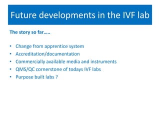 Future developments in the IVF lab
The story so far…..
• Change from apprentice system
• Accreditation/documentation
• Commercially available media and instruments
• QMS/QC cornerstone of todays IVF labs
• Purpose built labs ?
 