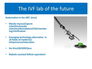 The IVF lab of the future
Automation in the ART. (mes)
• Mostly manual/sperm
selection/oocyte
selection/denudation/ICSI/monitor
ing/vitrification
• Emerging technology-alternative in
all fields of medicine/
telepresence/education
• Da Vinci/AESOP/Zeus
• Robotic assisted follicle aspiration!
 