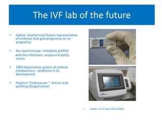 • Sakkas- biochemical factors representative
of embryos that give pregnancy or no
pregnancy
• Bio-spectroscopy- metabolic profile/
with bio-informatic analysis=Viability
scores
• 2009-Automative system of embryo
metabolisms – problems in its
development
• Pipeline “Embryosure “- Amino acid
profiling (Origio/Leese)
• Sakkas. Fertil Steril 90.6.(2008 )
The IVF lab of the future
 