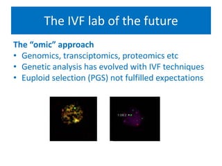 The IVF lab of the future
The “omic” approach
• Genomics, transciptomics, proteomics etc
• Genetic analysis has evolved with IVF techniques
• Euploid selection (PGS) not fulfilled expectations
• Fgf
• Bvv
• Vcvc
• Vcv
• cxcc
 