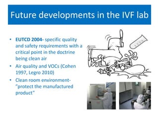 Future developments in the IVF lab
Regulations and the search flence
• EUTCD 2004- specific quality
and safety requirements with a
critical point in the doctrine
being clean air
• Air quality and VOCs (Cohen
1997, Legro 2010)
• Clean room environment-
”protect the manufactured
product”
 