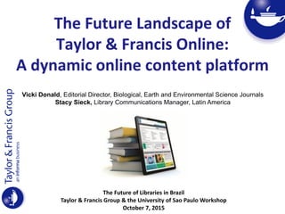 The Future Landscape of
Taylor & Francis Online:
A dynamic online content platform
The Future of Libraries in Brazil
Taylor & Francis Group & the University of Sao Paulo Workshop
October 7, 2015
Vicki Donald, Editorial Director, Biological, Earth and Environmental Science Journals
Stacy Sieck, Library Communications Manager, Latin America
 