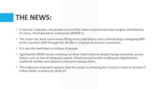 THE NEWS:
 In the last 2 decades, the growth curve of the Indian economy has been largely controlled by
its micro, Small &medium enterprises (MSME’s).
 The sector has done some heavy lifting across operations and is contributing a whopping 40%
to the country's GDP through the 20 lakh cr of goods & services it produces.
 It is also the livelihood to millions of people.
 Significantly MSME sector continues to drive India's fortune despite being marred by various
factors such as lack of adequate capital, infrastructural hurdles inadequate digitalization,
scattered markets and statutory clearance among others.
 This trajectory of growth explains how the sector is achieving the country's vision to become 5
trillion-dollar economy by 2024-25.
 
