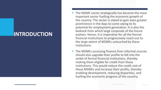 INTRODUCTION
 The MSME sector strategically has become the most
important sector fuelling the economic growth of
the country. The sector is slated to gain even greater
prominence in the days to come owing to its
potential for employment generation. It is also the
bedrock from which large corporate of the future
evolves. Hence, it is imperative for all the formal
financial institutions to progressively reach out to
the large extent of MSMEs untouched by these
institutions.
 The MSMEs accessing finance from informal sources
should also upgrade their profile to fall into the
ambit of formal financial institutions, thereby
making them eligible for credit from these
institutions. This would reduce the credit cost of
these MSMEs and increase their profits, thereby
enabling development, reducing disparities, and
fuelling the economic progress of the country.
 
