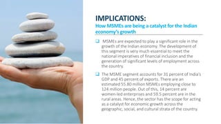 IMPLICATIONS:
How MSMEs are being a catalyst for the Indian
economy’s growth
 MSMEs are expected to play a significant role in the
growth of the Indian economy. The development of
this segment is very much essential to meet the
national imperatives of financial inclusion and the
generation of significant levels of employment across
the country.
 The MSME segment accounts for 31 percent of India’s
GDP and 45 percent of exports. There are an
estimated 55.80 million MSMEs employing close to
124 million people. Out of this, 14 percent are
women-led enterprises and 59.5 percent are in the
rural areas. Hence, the sector has the scope for acting
as a catalyst for economic growth across the
geographic, social, and cultural strata of the country.
 