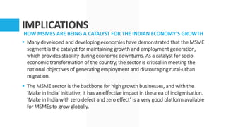 IMPLICATIONS
HOW MSMES ARE BEING A CATALYST FOR THE INDIAN ECONOMY’S GROWTH
 Many developed and developing economies have demonstrated that the MSME
segment is the catalyst for maintaining growth and employment generation,
which provides stability during economic downturns. As a catalyst for socio-
economic transformation of the country, the sector is critical in meeting the
national objectives of generating employment and discouraging rural-urban
migration.
 The MSME sector is the backbone for high growth businesses, and with the
‘Make in India’ initiative, it has an effective impact in the area of indigenisation.
‘Make in India with zero defect and zero effect’ is a very good platform available
for MSMEs to grow globally.
 