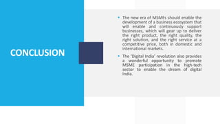 CONCLUSION
 The new era of MSMEs should enable the
development of a business ecosystem that
will enable and continuously support
businesses, which will gear up to deliver
the right product, the right quality, the
right solution, and the right service at a
competitive price, both in domestic and
international markets.
 The ‘Digital India’ revolution also provides
a wonderful opportunity to promote
MSME participation in the high-tech
sector to enable the dream of digital
India.
 