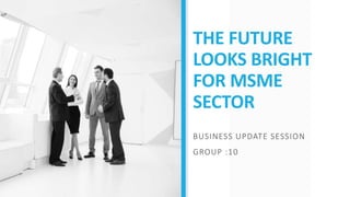 THE FUTURE
LOOKS BRIGHT
FOR MSME
SECTOR
BUSINESS UPDATE SESSION
GROUP :10
 