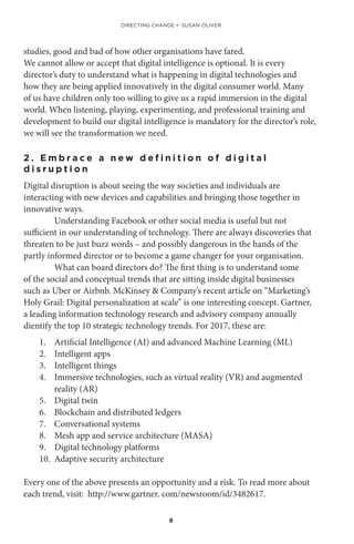 8
studies, good and bad of how other organisations have fared.
We cannot allow or accept that digital intelligence is optional. It is every
director’s duty to understand what is happening in digital technologies and
how they are being applied innovatively in the digital consumer world. Many
of us have children only too willing to give us a rapid immersion in the digital
world. When listening, playing, experimenting, and professional training and
development to build our digital intelligence is mandatory for the director’s role,
we will see the transformation we need.
2 . E m b r a c e a n e w d e f i n i t i o n o f d i g i t a l
d i s r u p t i o n
Digital disruption is about seeing the way societies and individuals are
interacting with new devices and capabilities and bringing those together in
innovative ways.
Understanding Facebook or other social media is useful but not
sufficient in our understanding of technology. There are always discoveries that
threaten to be just buzz words – and possibly dangerous in the hands of the
partly informed director or to become a game changer for your organisation.
What can board directors do? The first thing is to understand some
of the social and conceptual trends that are sitting inside digital businesses
such as Uber or Airbnb. McKinsey & Company’s recent article on “Marketing’s
Holy Grail: Digital personalization at scale” is one interesting concept. Gartner,
a leading information technology research and advisory company annually
dientify the top 10 strategic technology trends. For 2017, these are:
1.	 Artificial Intelligence (AI) and advanced Machine Learning (ML)
2.	 Intelligent apps
3.	 Intelligent things
4.	 Immersive technologies, such as virtual reality (VR) and augmented
reality (AR)
5.	 Digital twin
6.	 Blockchain and distributed ledgers
7.	 Conversational systems
8.	 Mesh app and service architecture (MASA)
9.	 Digital technology platforms
10.	 Adaptive security architecture
Every one of the above presents an opportunity and a risk. To read more about
each trend, visit: http://www.gartner. com/newsroom/id/3482617.
DIRECTING CHANGE • SUSAN OLIVER
 