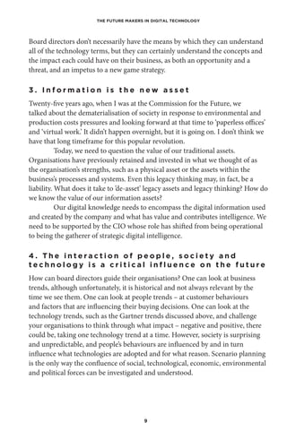 THE FUTURE MAKERS IN DIGITAL TECHNOLOGY
9
Board directors don’t necessarily have the means by which they can understand
all of the technology terms, but they can certainly understand the concepts and
the impact each could have on their business, as both an opportunity and a
threat, and an impetus to a new game strategy.
3 . I n f o r m a t i o n i s t h e n e w a s s e t
Twenty-five years ago, when I was at the Commission for the Future, we
talked about the dematerialisation of society in response to environmental and
production costs pressures and looking forward at that time to ‘paperless offices’
and ‘virtual work.’ It didn’t happen overnight, but it is going on. I don’t think we
have that long timeframe for this popular revolution.
Today, we need to question the value of our traditional assets.
Organisations have previously retained and invested in what we thought of as
the organisation’s strengths, such as a physical asset or the assets within the
business’s processes and systems. Even this legacy thinking may, in fact, be a
liability. What does it take to ’de-asset’ legacy assets and legacy thinking? How do
we know the value of our information assets?
Our digital knowledge needs to encompass the digital information used
and created by the company and what has value and contributes intelligence. We
need to be supported by the CIO whose role has shifted from being operational
to being the gatherer of strategic digital intelligence.
4 . T h e i n t e r a c t i o n o f p e o p l e , s o c i e t y a n d
t e c h n o l o g y i s a c r i t i c a l i n f l u e n c e o n t h e f u t u r e
How can board directors guide their organisations? One can look at business
trends, although unfortunately, it is historical and not always relevant by the
time we see them. One can look at people trends – at customer behaviours
and factors that are influencing their buying decisions. One can look at the
technology trends, such as the Gartner trends discussed above, and challenge
your organisations to think through what impact – negative and positive, there
could be, taking one technology trend at a time. However, society is surprising
and unpredictable, and people’s behaviours are influenced by and in turn
influence what technologies are adopted and for what reason. Scenario planning
is the only way the confluence of social, technological, economic, environmental
and political forces can be investigated and understood.
 