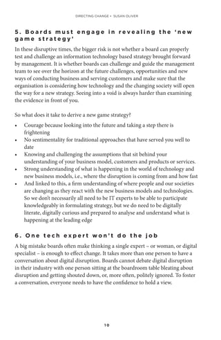 1 0
5 . B o a r d s m u s t e n g a g e i n r e v e a l i n g t h e ‘ n e w
g a m e s t r a t e g y ’
In these disruptive times, the bigger risk is not whether a board can properly
test and challenge an information technology based strategy brought forward
by management. It is whether boards can challenge and guide the management
team to see over the horizon at the future challenges, opportunities and new
ways of conducting business and serving customers and make sure that the
organisation is considering how technology and the changing society will open
the way for a new strategy. Seeing into a void is always harder than examining
the evidence in front of you.
So what does it take to derive a new game strategy?
•	 Courage because looking into the future and taking a step there is
frightening
•	 No sentimentality for traditional approaches that have served you well to
date
•	 Knowing and challenging the assumptions that sit behind your
understanding of your business model, customers and products or services.
•	 Strong understanding of what is happening in the world of technology and
new business models, i.e., where the disruption is coming from and how fast
•	 And linked to this, a firm understanding of where people and our societies
are changing as they react with the new business models and technologies.
So we don’t necessarily all need to be IT experts to be able to participate
knowledgeably in formulating strategy, but we do need to be digitally
literate, digitally curious and prepared to analyse and understand what is
happening at the leading edge
6 . O n e t e c h e x p e r t w o n ’ t d o t h e j o b
A big mistake boards often make thinking a single expert – or woman, or digital
specialist – is enough to effect change. It takes more than one person to have a
conversation about digital disruption. Boards cannot debate digital disruption
in their industry with one person sitting at the boardroom table bleating about
disruption and getting shouted down, or, more often, politely ignored. To foster
a conversation, everyone needs to have the confidence to hold a view.
DIRECTING CHANGE • SUSAN OLIVER
 