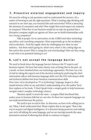 THE FUTURE MAKERS IN DIGITAL TECHNOLOGY
1 1
7 . P r o a c t i v e e x t e r n a l e n g a g e m e n t a n d i n q u i r y
We must be willing to ask questions until we understand the answers. It’s a
matter of learning to ask the right questions. What is leading edge thinking and
research in our start-ups, our research labs and universities? What is attracting
the attention of consumers and why? How might that trend impact our industry
or company? What flaw in our business model do we take for granted that a
disruptive company might use against us? How can we build relationships with
new young companies?
Talk to people. Go to universities, to the CSIRO and other technology
specialists, and consulting companies. More importantly go to the incubators
and accelerators. Find the supply chain for challenging new ideas in your
industry. Ask them what’s going on, what’s new, where is the cutting edge on
this and in this sector? Who is using this sort of technology? How are they using
it and what is its potential relating to us?
8 . L e t ’ s n o t a c c e p t t h e l a n g u a g e b a r r i e r
We need to break down the language barriers between the IT experts and
business experts. We have had some clumsy ways of doing that in the past. As
a result, we have dumbed down our technology approaches. We have run a lot
of risk by taking the experts out of the decision making by preferring the chief
information officer with business language skills over the CIO with deeper skills
and technical abilities but fewer business communication skills
Over time, we’ve developed an ‘IT or technology’ language. Jargon is what
stands between what we say and other’s understanding of us, the author Teryl
Burt explains in his book, ‘I Don’t Speak Geek: a simple guide to help businesses
navigate today’s complex technology choices.’ 
‘Business speak’ is much the same – a jargon-filled shorthand that
makes sense to business folk but no-one else. So these two separate languages are
not understood between the parties.
We need to put an end to that. As directors, we have to be willing just to
say, ‘Okay, I don’t understand that. Please explain that to me again.’ That is the
way to acquire real digital intelligence. It is directors being proactive and making
sure we’re all talking the same language, and we are moving towards the same
destination instead of allowing that divide to continue to happen.
 