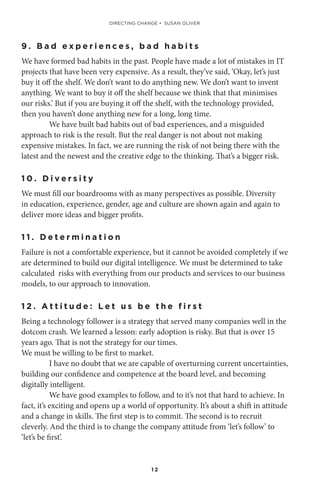 1 2
9 . B a d e x p e r i e n c e s , b a d h a b i t s
We have formed bad habits in the past. People have made a lot of mistakes in IT
projects that have been very expensive. As a result, they’ve said, ‘Okay, let’s just
buy it off the shelf. We don’t want to do anything new. We don’t want to invent
anything. We want to buy it off the shelf because we think that that minimises
our risks.’ But if you are buying it off the shelf, with the technology provided,
then you haven’t done anything new for a long, long time.
We have built bad habits out of bad experiences, and a misguided
approach to risk is the result. But the real danger is not about not making
expensive mistakes. In fact, we are running the risk of not being there with the
latest and the newest and the creative edge to the thinking. That’s a bigger risk.
1 0 . D i v e r s i t y
We must fill our boardrooms with as many perspectives as possible. Diversity
in education, experience, gender, age and culture are shown again and again to
deliver more ideas and bigger profits.
1 1 . D e t e r m i n a t i o n
Failure is not a comfortable experience, but it cannot be avoided completely if we
are determined to build our digital intelligence. We must be determined to take
calculated risks with everything from our products and services to our business
models, to our approach to innovation.
1 2 . A t t i t u d e : L e t u s b e t h e f i r s t
Being a technology follower is a strategy that served many companies well in the
dotcom crash. We learned a lesson: early adoption is risky. But that is over 15
years ago. That is not the strategy for our times.
We must be willing to be first to market.
I have no doubt that we are capable of overturning current uncertainties,
building our confidence and competence at the board level, and becoming
digitally intelligent.
We have good examples to follow, and to it’s not that hard to achieve. In
fact, it’s exciting and opens up a world of opportunity. It’s about a shift in attitude
and a change in skills. The first step is to commit. The second is to recruit
cleverly. And the third is to change the company attitude from ‘let’s follow’ to
‘let’s be first’.
DIRECTING CHANGE • SUSAN OLIVER
 