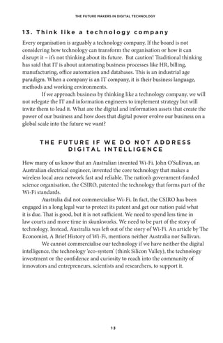 THE FUTURE MAKERS IN DIGITAL TECHNOLOGY
1 3
1 3 . T h i n k l i k e a t e c h n o l o g y c o m p a n y
Every organisation is arguably a technology company. If the board is not
considering how technology can transform the organisation or how it can
disrupt it – it’s not thinking about its future. But caution! Traditional thinking
has said that IT is about automating business processes like HR, billing,
manufacturing, office automation and databases. This is an industrial age
paradigm. When a company is an IT company, it is their business language,
methods and working environments.
If we approach business by thinking like a technology company, we will
not relegate the IT and information engineers to implement strategy but will
invite them to lead it. What are the digital and information assets that create the
power of our business and how does that digital power evolve our business on a
global scale into the future we want?
T H E F U T U R E I F W E D O N O T A D D R E S S
D I G I T A L I N T E L L I G E N C E
How many of us know that an Australian invented Wi-Fi. John O’Sullivan, an
Australian electrical engineer, invented the core technology that makes a
wireless local area network fast and reliable. The nation’s government-funded
science organisation, the CSIRO, patented the technology that forms part of the
Wi-Fi standards.
Australia did not commercialise Wi-Fi. In fact, the CSIRO has been
engaged in a long legal war to protect its patent and get our nation paid what
it is due. That is good, but it is not sufficient. We need to spend less time in
law courts and more time in skunkworks. We need to be part of the story of
technology. Instead, Australia was left out of the story of Wi-Fi. An article by The
Economist, A Brief History of Wi-Fi, mentions neither Australia nor Sullivan.
We cannot commercialise our technology if we have neither the digital
intelligence, the technology ‘eco-system’ (think Silicon Valley), the technology
investment or the confidence and curiosity to reach into the community of
innovators and entrepreneurs, scientists and researchers, to support it.
 