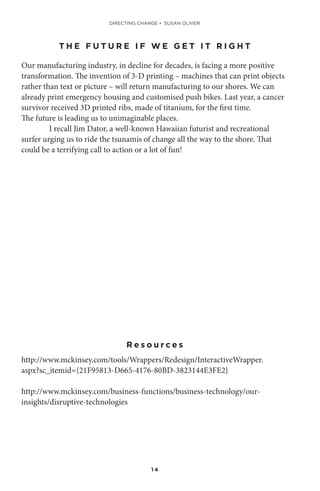 1 4
T H E F U T U R E I F W E G E T I T R I G H T
Our manufacturing industry, in decline for decades, is facing a more positive
transformation. The invention of 3-D printing – machines that can print objects
rather than text or picture – will return manufacturing to our shores. We can
already print emergency housing and customised push bikes. Last year, a cancer
survivor received 3D printed ribs, made of titanium, for the first time.
The future is leading us to unimaginable places.
I recall Jim Dator, a well-known Hawaiian futurist and recreational
surfer urging us to ride the tsunamis of change all the way to the shore. That
could be a terrifying call to action or a lot of fun!
R e s o u r c e s
http://www.mckinsey.com/tools/Wrappers/Redesign/InteractiveWrapper.
aspx?sc_itemid={21F95813-D665-4176-80BD-3823144E3FE2}
http://www.mckinsey.com/business-functions/business-technology/our-
insights/disruptive-technologies
DIRECTING CHANGE • SUSAN OLIVER
 