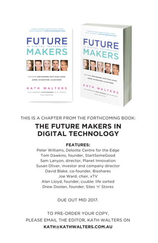 THIS IS A CHAPTER FROM THE FORTHCOMING BOOK:
FEATURES:
Peter Williams, Deloitte Centre for the Edge
Tom Dawkins, founder, StartSomeGood
Sam Lanyon, director, Planet Innovation
Susan Oliver, investor and company director
David Blake, co-founder, Bioshares
Joe Ward, chair, xTV
Alan Lloyd, founder, cuuble: life sorted
Drew Doolan, founder, Sites ‘n’ Stores
DUE OUT MID 2017.
TO PRE-ORDER YOUR COPY,
PLEASE EMAIL THE EDITOR, KATH WALTERS ON
KATH@KATHWALTERS.COM.AU
THE FUTURE MAKERS IN
DIGITAL TECHNOLOGY
 