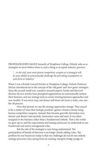1
PROFESSOR JOHN McGEE formerly of Templeton College, Oxford, asks us as
strategists to never believe there is such a thing as accepted industry practice:
‘… in the end, your most potent competitive weapon as a strategist will
be your ability to systematically challenge the prevailing assumptions in
your firm or industry.’
When I was a British Council Scholar at Templeton College, Oxford, Professor
McGee introduced me to the concept of the ‘old game’ and ‘new game’ strategies.
Since the second world war, countless research papers, books and Harvard
Business Review articles have prompted organisations to systematically analyse
their business, and use strategy tools to create winning business approaches and
new models. It was never easy, not always well done and never a static, one-size-
fits-all process.
Over that period, we saw the strategy approaches change. They ceased
to be a matter of ‘seize that strategic position’ against a known enemy using
known competitive weapons. Instead, they became guerrilla skirmishes over
shorter and shorter time periods. Innovation came and went. It was often
marginal to the business rather than a fundamental rethink. That is the world
we grew up in, and the expectations and strategy processes we undertook in our
boardroom and senior management roles.
But the role of the strategist is now being undermined. The
participation of boards of directors is no longer clearly adding value. The
problem for our businesses today is that our challenges do not fit into orderly
strategy processes; they spring from an exciting, energetic hodge-podge of
 