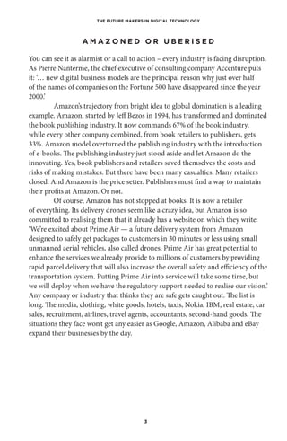 THE FUTURE MAKERS IN DIGITAL TECHNOLOGY
3
A M A Z O N E D O R U B E R I S E D
You can see it as alarmist or a call to action – every industry is facing disruption.
As Pierre Nanterme, the chief executive of consulting company Accenture puts
it: ‘… new digital business models are the principal reason why just over half
of the names of companies on the Fortune 500 have disappeared since the year
2000.’ 
Amazon’s trajectory from bright idea to global domination is a leading
example. Amazon, started by Jeff Bezos in 1994, has transformed and dominated
the book publishing industry. It now commands 67% of the book industry,
while every other company combined, from book retailers to publishers, gets
33%. Amazon model overturned the publishing industry with the introduction
of e-books. The publishing industry just stood aside and let Amazon do the
innovating. Yes, book publishers and retailers saved themselves the costs and
risks of making mistakes. But there have been many casualties. Many retailers
closed. And Amazon is the price setter. Publishers must find a way to maintain
their profits at Amazon. Or not.
Of course, Amazon has not stopped at books. It is now a retailer
of everything. Its delivery drones seem like a crazy idea, but Amazon is so
committed to realising them that it already has a website on which they write.
‘We’re excited about Prime Air — a future delivery system from Amazon
designed to safely get packages to customers in 30 minutes or less using small
unmanned aerial vehicles, also called drones. Prime Air has great potential to
enhance the services we already provide to millions of customers by providing
rapid parcel delivery that will also increase the overall safety and efficiency of the
transportation system. Putting Prime Air into service will take some time, but
we will deploy when we have the regulatory support needed to realise our vision.’
Any company or industry that thinks they are safe gets caught out. The list is
long. The media, clothing, white goods, hotels, taxis, Nokia, IBM, real estate, car
sales, recruitment, airlines, travel agents, accountants, second-hand goods. The
situations they face won’t get any easier as Google, Amazon, Alibaba and eBay
expand their businesses by the day.
 