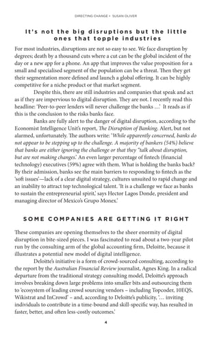 4
I t ’ s n o t t h e b i g d i s r u p t i o n s b u t t h e l i t t l e
o n e s t h a t t o p p l e i n d u s t r i e s
For most industries, disruptions are not so easy to see. We face disruption by
degrees; death by a thousand cuts where a cut can be the global incident of the
day or a new app for a phone. An app that improves the value proposition for a
small and specialised segment of the population can be a threat. Then they get
their segmentation more defined and launch a global offering. It can be highly
competitive for a niche product or that market segment.
Despite this, there are still industries and companies that speak and act
as if they are impervious to digital disruption. They are not. I recently read this
headline: ‘Peer-to-peer lenders will never challenge the banks …’ It reads as if
this is the conclusion to the risks banks face.
Banks are fully alert to the danger of digital disruption, according to the
Economist Intelligence Unit’s report, The Disruption of Banking. Alert, but not
alarmed, unfortunately. The authors write: ‘While apparently concerned, banks do
not appear to be stepping up to the challenge. A majority of bankers (54%) believe
that banks are either ignoring the challenge or that they “talk about disruption,
but are not making changes.’ An even larger percentage of fintech (financial
technology) executives (59%) agree with them. What is holding the banks back?
By their admission, banks see the main barriers to responding to fintech as the
‘soft issues’—lack of a clear digital strategy, cultures unsuited to rapid change and
an inability to attract top technological talent. ‘It is a challenge we face as banks
to sustain the entrepreneurial spirit,’ says Hector Lagos Donde, president and
managing director of Mexico’s Grupo Monex.’
S O M E C O M P A N I E S A R E G E T T I N G I T R I G H T
These companies are opening themselves to the sheer enormity of digital
disruption in bite-sized pieces. I was fascinated to read about a two-year pilot
run by the consulting arm of the global accounting firm, Deloitte, because it
illustrates a potential new model of digital intelligence.
Deloitte’s initiative is a form of crowd-sourced consulting, according to
the report by the Australian Financial Review journalist, Agnes King. In a radical
departure from the traditional strategy consulting model, Deloitte’s approach
involves breaking down large problems into smaller bits and outsourcing them
to ‘ecosystem of leading crowd sourcing vendors – including Topcoder, 10EQS,
Wikistrat and InCrowd’ – and, according to Deloitte’s publicity, ‘… inviting
individuals to contribute in a time-bound and skill-specific way, has resulted in
faster, better, and often less-costly outcomes.’
DIRECTING CHANGE • SUSAN OLIVER
 