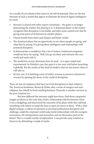 THE FUTURE MAKERS IN DIGITAL TECHNOLOGY
5
As a model, it’s an initiative that seems to me full of potential. Here are the key
elements of such a model that appear to illustrate the kind of digital intelligence
we need.
•	 Revenue is shared with other expert consultants – the game is no longer
dominating the market, but playing in it. A dominant player in the market
recognises that disruption is inevitable, and takes some control over that by
giving away parts of its business to smaller players.
•	 Clients benefit from faster and cheaper and better results.
•	 The dominant player has an opportunity to see where people are going, and
what they’re paying. It is giving them intelligence and relationships with
potential disruptors.
•	 It demonstrates a confidence that a lot of mature, traditional companies
would not have, by saying: ‘Well, let’s go out there and welcome this new
world and work with it.’
•	 The model lets society determine how it’s used – it is open-ended and
experimental. In Deloitte’s case, they gave it a two-year trial before launching
it globally. But the reality of this kind of model is that no-one knows where it
will take us.
•	 It’s low cost. It is forfeiting some of today’s revenue to preserve tomorrow’s
revenue by opening the doors to the world of disruption.
There are lots of companies that have survived disruptions to their industry.
The American bookstore, Barnes & Noble, after a series of mergers and near-
collapses, has rebuilt its book retailing business. Dymocks is another survivor in
the post-Amazon era.
But how different the outcome might have been. Had those companies
sought out Bezos in the early days, built a relationship with his business when
it was a fledgeling, and discovered the enormity of his plans while they still had
something with which to tempt the man to open his doors to them. With a clear
digital strategy, a culture of openness to personal professional disruption and
challenge, could the corporate world today build relationships with the energetic
newcomers, the entrepreneurs and innovators and see themselves part of the
future? This is a model worthy of exploration. I can provide some comfort to
directors by debunking a couple of myths.
 