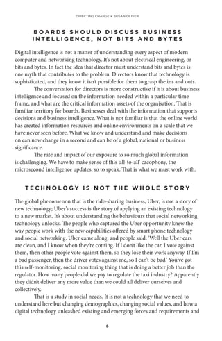 6
B O A R D S S H O U L D D I S C U S S B U S I N E S S
I N T E L L I G E N C E , N O T B I T S A N D B Y T E S
Digital intelligence is not a matter of understanding every aspect of modern
computer and networking technology. It’s not about electrical engineering, or
bits and bytes. In fact the idea that director must understand bits and bytes is
one myth that contributes to the problem. Directors know that technology is
sophisticated, and they know it isn’t possible for them to grasp the ins and outs.
The conversation for directors is more constructive if it is about business
intelligence and focused on the information needed within a particular time
frame, and what are the critical information assets of the organisation. That is
familiar territory for boards. Businesses deal with the information that supports
decisions and business intelligence. What is not familiar is that the online world
has created information resources and online environments on a scale that we
have never seen before. What we know and understand and make decisions
on can now change in a second and can be of a global, national or business
significance.
The rate and impact of our exposure to so much global information
is challenging. We have to make sense of this ‘all-to-all’ cacophony, the
microsecond intelligence updates, so to speak. That is what we must work with.
T E C H N O L O G Y I S N O T T H E W H O L E S T O R Y
The global phenomenon that is the ride-sharing business, Uber, is not a story of
new technology; Uber’s success is the story of applying an existing technology
to a new market. It’s about understanding the behaviours that social networking
technology unlocks. The people who captured the Uber opportunity knew the
way people work with the new capabilities offered by smart phone technology
and social networking. Uber came along, and people said, ‘Well the Uber cars
are clean, and I know when they’re coming. If I don’t like the car, I vote against
them, then other people vote against them, so they lose their work anyway. If I’m
a bad passenger, then the driver votes against me, so I can’t be bad.’ You’ve got
this self-monitoring, social monitoring thing that is doing a better job than the
regulator. How many people did we pay to regulate the taxi industry? Apparently
they didn’t deliver any more value than we could all deliver ourselves and
collectively.
That is a study in social needs. It is not a technology that we need to
understand here but changing demographics, changing social values, and how a
digital technology unleashed existing and emerging forces and requirements and
DIRECTING CHANGE • SUSAN OLIVER
 