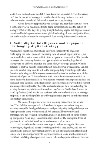 THE FUTURE MAKERS IN DIGITAL TECHNOLOGY
7
abetted and enabled some we didn’t even know we appreciated. The discussion
can’t just be one of technology, it must be about the way business relevant
information is created and delivered as services via technology.
Given directors responsibility in strategy, and that they can’t just leave
it to the experts, we need some tips to bring directors back into the action of
strategy. What are the keys to getting it right, building digital intelligence on our
boards and building our nation into a global technology leader, not just in ideas,
but in the whole commercial eco-system? Fortunately, it is not rocket science.
1 . B u i l d d i g i t a l i n t e l l i g e n c e a n d e n g a g e i n
c h a l l e n g i n g d i g i t a l s t r a t e g y
All directors must be confident and informed sufficiently to engage in
challenging the status quo and embracing new ideas and opportunities – just
one so-called expert is never sufficient for a rigorous conversation. The board’s
processes of examining the risk and opportunities of a technology-based
strategy are no different than for any other plan, or strategic project. What is
different is that we need to thoroughly test the advice we are receiving. Vendor
interests in what they want to sell to the company, help from the people who
describe technology as PCs, servers, screens and networks, and removal of the
‘information’ part of IT, leaves boards with thin information upon which to
make decisions. It is not realistic for directors to test the assumptions such as the
costs and time involved in the technology implementation or even if it is current
and competitive unless they have the understanding of how the technology is
serving the company’s information and services’ needs. So the board needs to
stand up for itself, and ask for the business information behind the technology
proposal. It can also help if the board brings external experts into the room for
the strategy discussions. 
We do need to put ourselves on a learning curve. How can we do
that? The Deloitte example referred to above is a good one where they are
learning alongside the digital disrupters and participating in digital disruption.
Participation in some way is essential. We cannot all be inventors and
entrepreneurs, but we can be investors, mentors and sit on the boards of start-
up companies. As an angel investor in start-ups, I see the disruption from all
quarters, in all industries and social and commercial sectors.
All board members must have a go at understanding the direction
technologies, digital and others are taking and what they enable, and not just
superficially. Bring in external tech experts to talk about emerging trends and
issues. Use it as an opportunity to learn together as a team, and become more
confident in talking about potential issues, risks and opportunities and the case
 