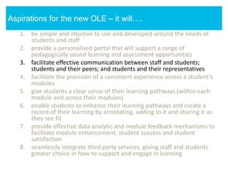 1. be simple and intuitive to use and developed around the needs of
students and staff
2. provide a personalised portal that will support a range of
pedagogically sound learning and assessment opportunities
3. facilitate effective communication between staff and students;
students and their peers; and students and their representatives
4. facilitate the provision of a consistent experience across a student’s
modules
5. give students a clear sense of their learning pathways (within each
module and across their modules)
6. enable students to enhance their learning pathways and create a
record of their learning by annotating, adding to it and sharing it as
they see fit
7. provide effective data analytic and module feedback mechanisms to
facilitate module enhancement, student success and student
satisfaction
8. seamlessly integrate third party services, giving staff and students
greater choice in how to support and engage in learning
Aspirations for the new OLE – it will….
