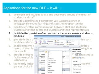 1. be simple and intuitive to use and developed around the needs of
students and staff
2. provide a personalised portal that will support a range of
pedagogically sound learning and assessment opportunities
3. facilitate effective communication between staff and students;
students and their peers; and students and their representatives
4. facilitate the provision of a consistent experience across a student’s
modules
5. give students a clear sense of their learning pathways (within each
module and across their modules)
6. enable students to enhance their learning pathways and create a
record of their learning by annotating, adding to it and sharing it as
they see fit
7. provide effective data analytic and module feedback mechanisms to
facilitate module enhancement, student success and student
satisfaction
8. seamlessly integrate third party services, giving staff and students
greater choice in how to support and engage in learning
Aspirations for the new OLE – it will….