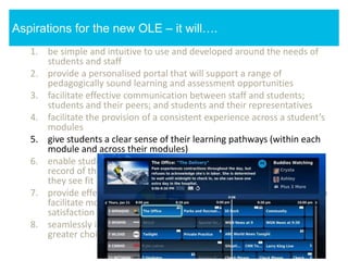1. be simple and intuitive to use and developed around the needs of
students and staff
2. provide a personalised portal that will support a range of
pedagogically sound learning and assessment opportunities
3. facilitate effective communication between staff and students;
students and their peers; and students and their representatives
4. facilitate the provision of a consistent experience across a student’s
modules
5. give students a clear sense of their learning pathways (within each
module and across their modules)
6. enable students to enhance their learning pathways and create a
record of their learning by annotating, adding to it and sharing it as
they see fit
7. provide effective data analytic and module feedback mechanisms to
facilitate module enhancement, student success and student
satisfaction
8. seamlessly integrate third party services, giving staff and students
greater choice in how to support and engage in learning
Aspirations for the new OLE – it will….