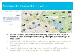 1. be simple and intuitive to use and developed around the needs of
students and staff
2. provide a personalised portal that will support a range of
pedagogically sound learning and assessment opportunities
3. facilitate effective communication between staff and students;
students and their peers; and students and their representatives
4. facilitate the provision of a consistent experience across a student’s
modules
5. give students a clear sense of their learning pathways (within each
module and across their modules)
6. enable students to enhance their learning pathways and create a
record of their learning by annotating, adding to it and sharing it as
they see fit
7. provide effective data analytic and module feedback mechanisms to
facilitate module enhancement, student success and student
satisfaction
8. seamlessly integrate third party services, giving staff and students
greater choice in how to support and engage in learning
Aspirations for the new OLE – it will….