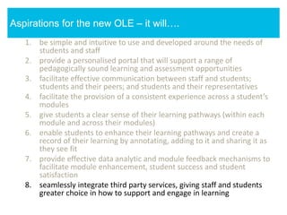 1. be simple and intuitive to use and developed around the needs of
students and staff
2. provide a personalised portal that will support a range of
pedagogically sound learning and assessment opportunities
3. facilitate effective communication between staff and students;
students and their peers; and students and their representatives
4. facilitate the provision of a consistent experience across a student’s
modules
5. give students a clear sense of their learning pathways (within each
module and across their modules)
6. enable students to enhance their learning pathways and create a
record of their learning by annotating, adding to it and sharing it as
they see fit
7. provide effective data analytic and module feedback mechanisms to
facilitate module enhancement, student success and student
satisfaction
8. seamlessly integrate third party services, giving staff and students
greater choice in how to support and engage in learning
Aspirations for the new OLE – it will….