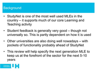 • StudyNet is one of the most well used MLEs in the
country – it supports much of our core Learning and
Teaching activity
• Student feedback is generally very good – though not
universally so. This is partly dependent on how it is used
• Other universities are also doing well nowadays – with
pockets of functionality probably ahead of StudyNet
• This review will help specify the next generation MLE to
keep us at the forefront of the sector for the next 5-10
years
Background