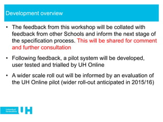 • The feedback from this workshop will be collated with
feedback from other Schools and inform the next stage of
the specification process. This will be shared for comment
and further consultation
• Following feedback, a pilot system will be developed,
user tested and trialled by UH Online
• A wider scale roll out will be informed by an evaluation of
the UH Online pilot (wider roll-out anticipated in 2015/16)
Development overview