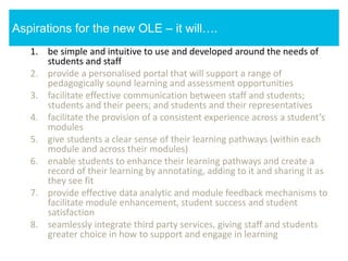 1. be simple and intuitive to use and developed around the needs of
students and staff
2. provide a personalised portal that will support a range of
pedagogically sound learning and assessment opportunities
3. facilitate effective communication between staff and students;
students and their peers; and students and their representatives
4. facilitate the provision of a consistent experience across a student’s
modules
5. give students a clear sense of their learning pathways (within each
module and across their modules)
6. enable students to enhance their learning pathways and create a
record of their learning by annotating, adding to it and sharing it as
they see fit
7. provide effective data analytic and module feedback mechanisms to
facilitate module enhancement, student success and student
satisfaction
8. seamlessly integrate third party services, giving staff and students
greater choice in how to support and engage in learning
Aspirations for the new OLE – it will….