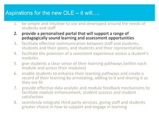 1. be simple and intuitive to use and developed around the needs of
students and staff
2. provide a personalised portal that will support a range of
pedagogically sound learning and assessment opportunities
3. facilitate effective communication between staff and students;
students and their peers; and students and their representatives
4. facilitate the provision of a consistent experience across a student’s
modules
5. give students a clear sense of their learning pathways (within each
module and across their modules)
6. enable students to enhance their learning pathways and create a
record of their learning by annotating, adding to it and sharing it as
they see fit
7. provide effective data analytic and module feedback mechanisms to
facilitate module enhancement, student success and student
satisfaction
8. seamlessly integrate third party services, giving staff and students
greater choice in how to support and engage in learning
Aspirations for the new OLE – it will….
