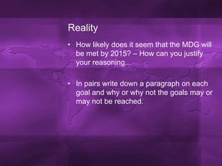 RealityHow likely does it seem that the MDG will be met by 2015? – How can you justify your reasoning...In pairs write down a paragraph on each goal and why or why not the goals may or may not be reached.