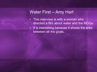 Water First – Amy HartThis interview is with a woman who directed a film about water and the MDGs.It is interesting because it shows the links between all the goals.