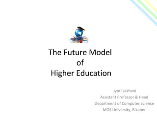 The Future Model
of
Higher Education
Jyoti Lakhani
Assistant Professor & Head
Department of Computer Science
MGS University, Bikaner
 