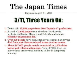 The Japan Times
Tuesday, March 11, 2014
3/11, Three Years On:
 Death toll: 15,884 people from 20 of Japan’s 47 prefectures.
 A total of 2,636 people from the three hardest-hit
prefectures (Iwate, Miyagi, and Fukushima) remain
officially unaccounted for.
 Over 300 people have been officially recognized as having
died from post-disaster related stress or other causes.
 About 267,000 people remain evacuated in 1,200 cities,
towns and villages nationwide. About 97,000 from the
above three prefectures continue to live in temporary
housing.
 